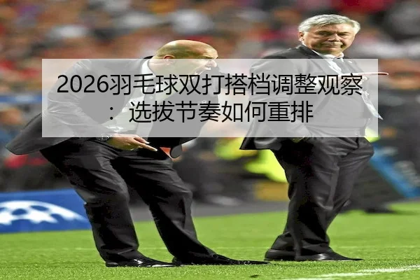2026羽毛球双打搭档调整观察：选拔节奏如何重排 | UED